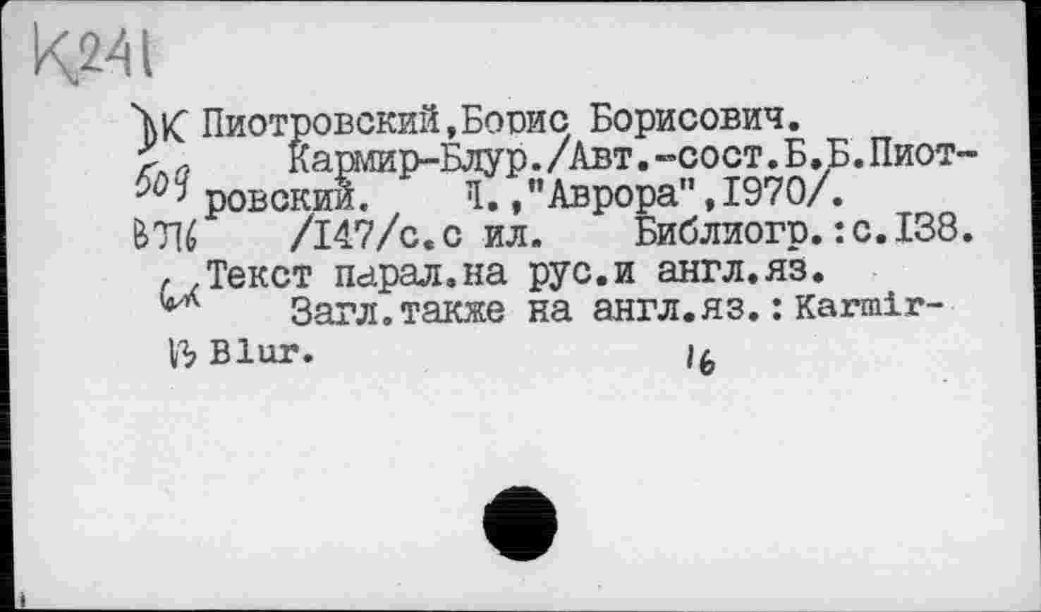 ﻿К.241
W Пиотровский,Боше Борисович.
Кармир-Блур./Авт.»сост.Б.Б.Пиот-ровский. Я. /’Аврора", 1970/.
&7U	/147/с.с ил. Библиогр.:с.138
f .Текст парал.на рус.и англ.яз.
Загл.также на англ.яз. :Karmlr-
Blur.	if,